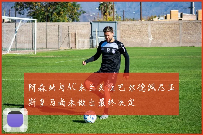 阿森纳与AC米兰关注巴尔德佩尼亚斯皇马尚未做出最终决定