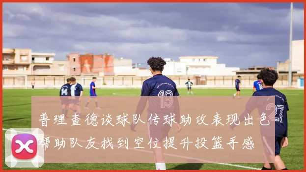 普理查德谈球队传球助攻表现出色帮助队友找到空位提升投篮手感