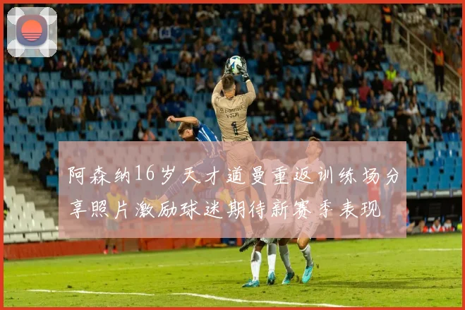 阿森纳16岁天才道曼重返训练场分享照片激励球迷期待新赛季表现