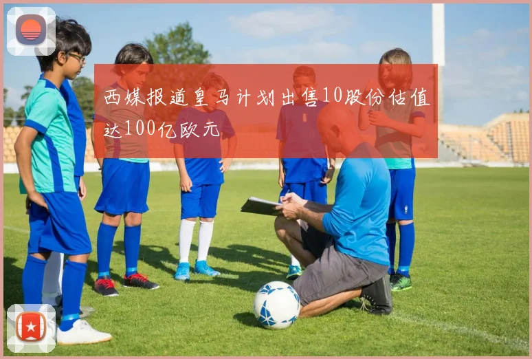 西媒报道皇马计划出售10股份估值达100亿欧元