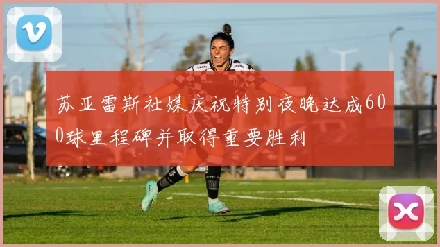 苏亚雷斯社媒庆祝特别夜晚达成600球里程碑并取得重要胜利