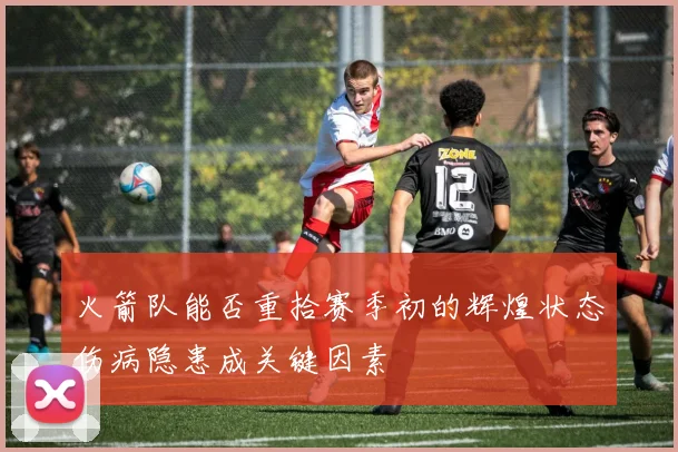 火箭队能否重拾赛季初的辉煌状态伤病隐患成关键因素