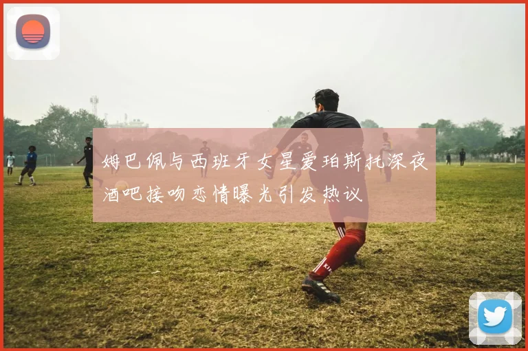 姆巴佩与西班牙女星爱珀斯托深夜酒吧接吻恋情曝光引发热议