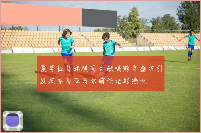 夏奇拉与妮琪同台献唱跨年盛典引发皮克与亚马尔前任话题热议