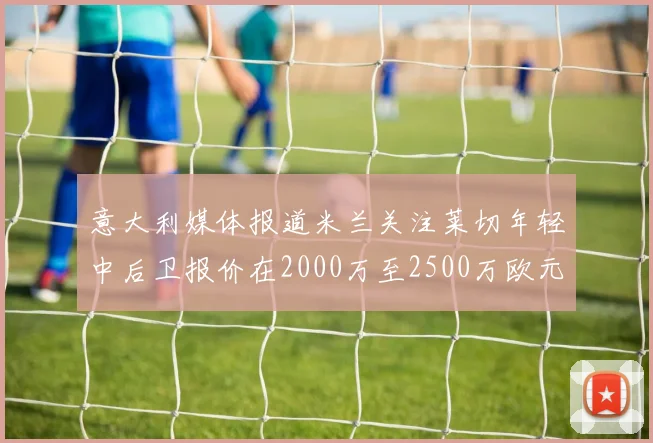 意大利媒体报道米兰关注莱切年轻中后卫报价在2000万至2500万欧元之间