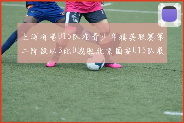 上海海港U15队在青少年精英联赛第二阶段以3比0战胜北京国安U15队展现强劲实力