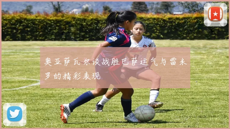奥亚萨瓦尔谈战胜巴萨运气与雷米罗的精彩表现