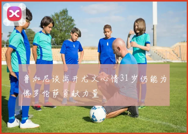 鲁加尼谈离开尤文心情31岁仍能为佛罗伦萨贡献力量