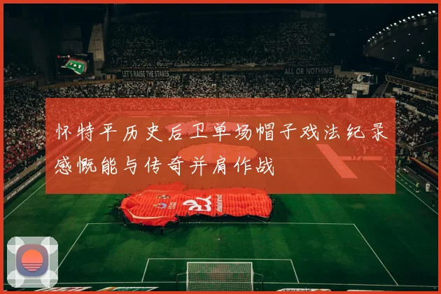 怀特平历史后卫单场帽子戏法纪录感慨能与传奇并肩作战