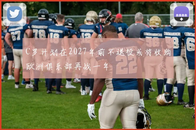 C罗计划在2027年前不退役或将收购欧洲俱乐部再战一年