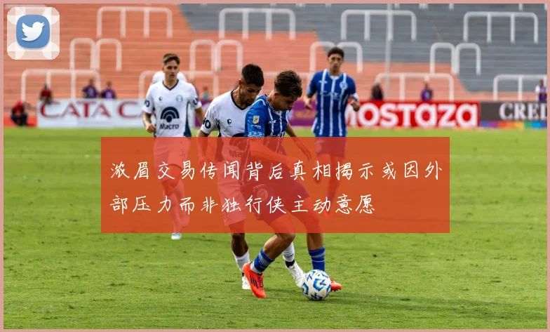 浓眉交易传闻背后真相揭示或因外部压力而非独行侠主动意愿