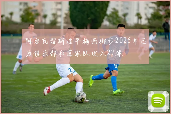 阿尔瓦雷斯追平梅西脚步2025年已为俱乐部和国家队攻入27球