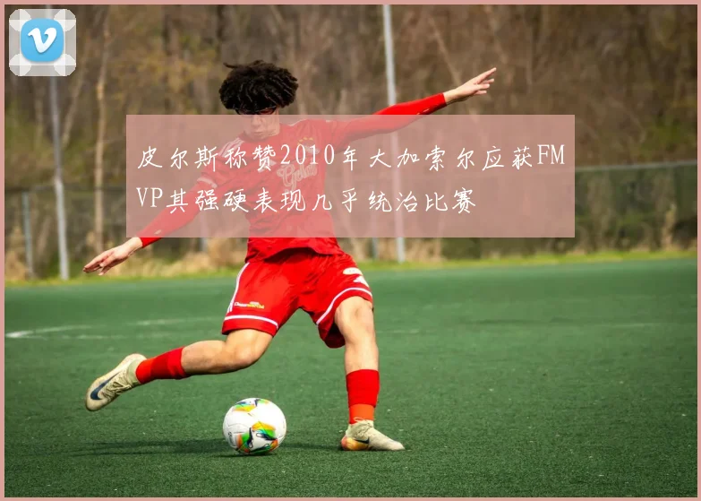 皮尔斯称赞2010年大加索尔应获FMVP其强硬表现几乎统治比赛