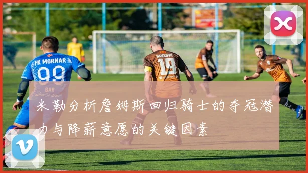 米勒分析詹姆斯回归骑士的夺冠潜力与降薪意愿的关键因素