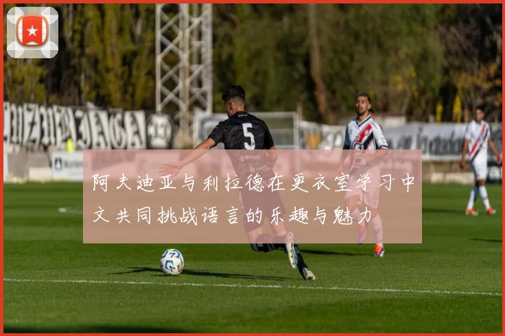 阿夫迪亚与利拉德在更衣室学习中文共同挑战语言的乐趣与魅力