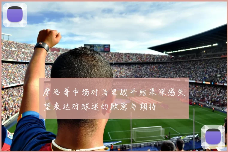 摩洛哥中场对马里战平结果深感失望表达对球迷的歉意与期待