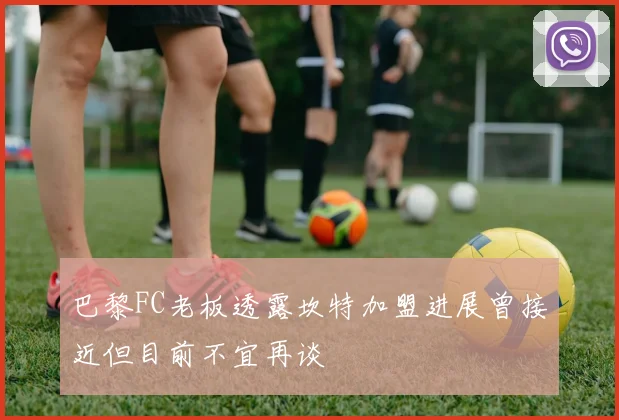 巴黎FC老板透露坎特加盟进展曾接近但目前不宜再谈