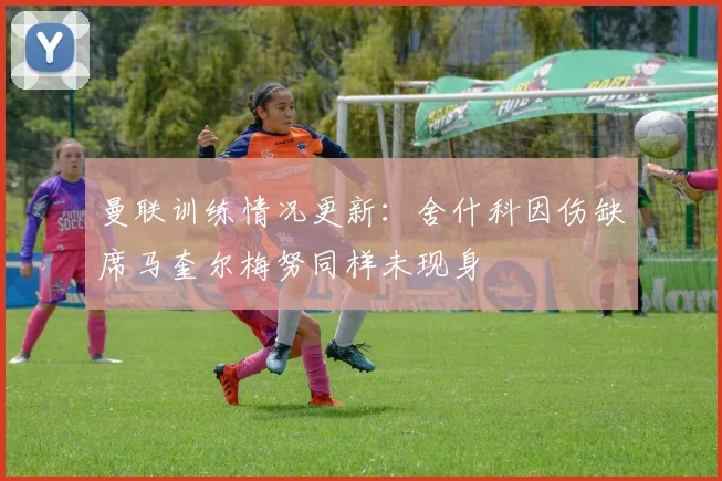 曼联训练情况更新：舍什科因伤缺席马奎尔梅努同样未现身