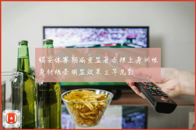 锡安休赛期减重显著赤裸上身训练身材线条明显效果立竿见影