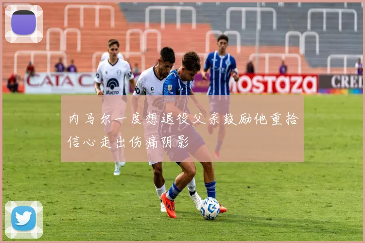 内马尔一度想退役父亲鼓励他重拾信心走出伤痛阴影