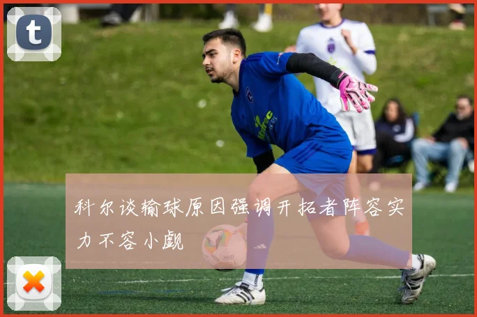 科尔谈输球原因强调开拓者阵容实力不容小觑