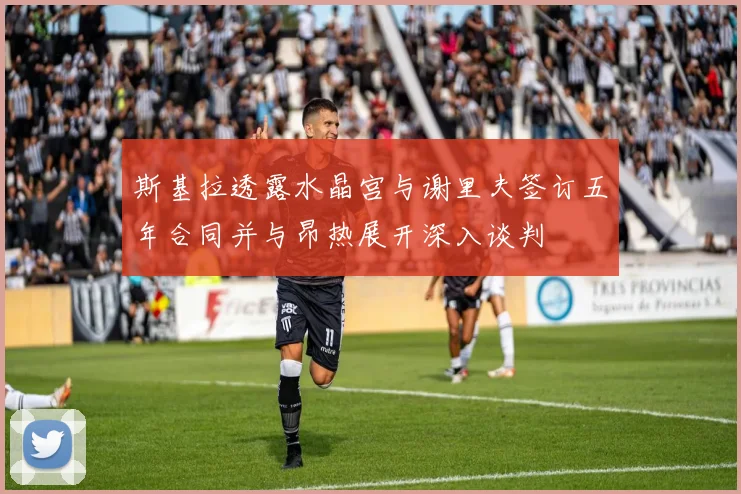 斯基拉透露水晶宫与谢里夫签订五年合同并与昂热展开深入谈判