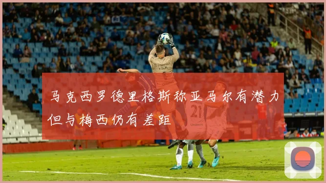 马克西罗德里格斯称亚马尔有潜力但与梅西仍有差距