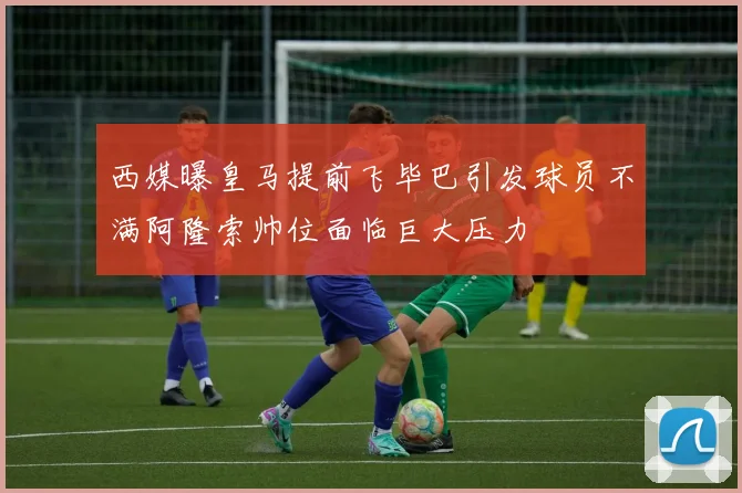 西媒曝皇马提前飞毕巴引发球员不满阿隆索帅位面临巨大压力