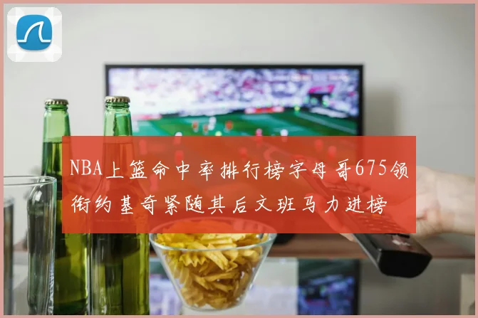 NBA上篮命中率排行榜字母哥675领衔约基奇紧随其后文班马力进榜
