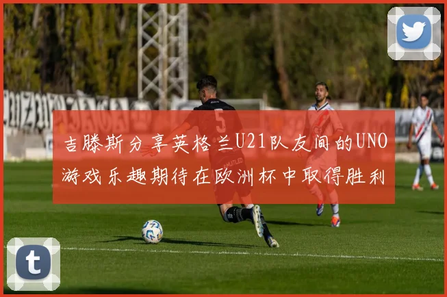 吉滕斯分享英格兰U21队友间的UNO游戏乐趣期待在欧洲杯中取得胜利