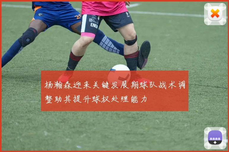 杨瀚森迎来关键发展期球队战术调整助其提升球权处理能力