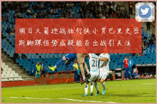 明日火箭迎战独行侠小贾巴里史密斯脚踝伤势成疑能否出战引关注