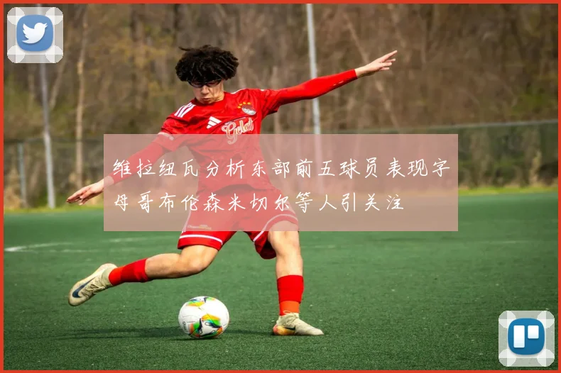 维拉纽瓦分析东部前五球员表现字母哥布伦森米切尔等人引关注