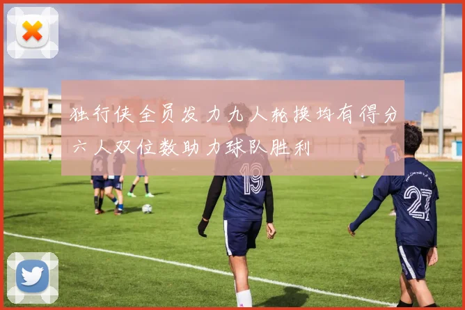 独行侠全员发力九人轮换均有得分六人双位数助力球队胜利