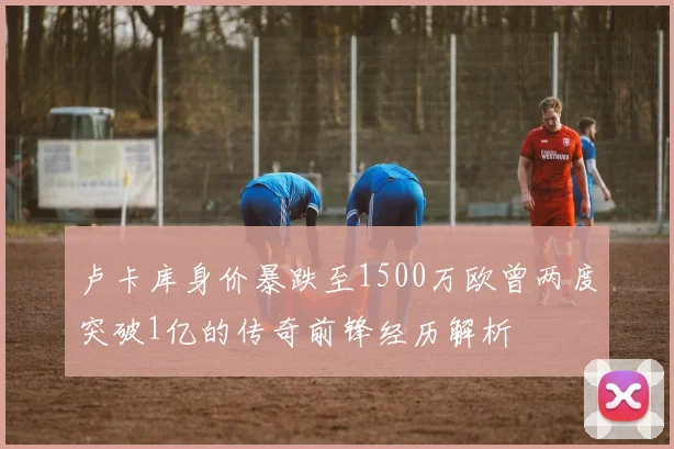 卢卡库身价暴跌至1500万欧曾两度突破1亿的传奇前锋经历解析