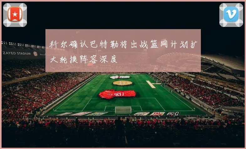 科尔确认巴特勒将出战篮网计划扩大轮换阵容深度
