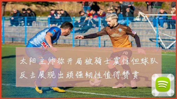 太阳主帅称开局被骑士震惊但球队反击展现出顽强韧性值得赞赏